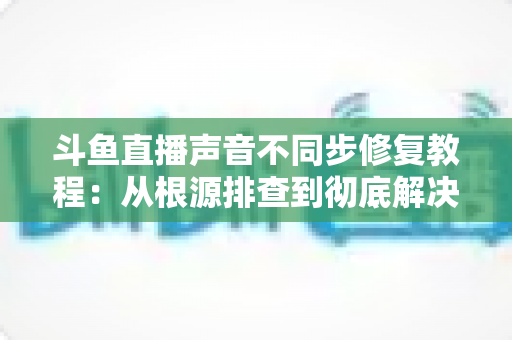 斗鱼直播声音不同步修复教程：从根源排查到彻底解决的完整指南