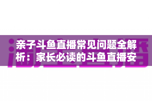 亲子斗鱼直播常见问题全解析:家长必读的斗鱼直播安全使用与答疑指南 亲子斗鱼直播常见问题全解析:家长必读的斗鱼直播安全使用与答疑指南