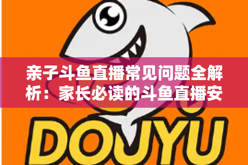 亲子斗鱼直播常见问题全解析:家长必读的斗鱼直播安全使用与答疑指南 亲子斗鱼直播常见问题全解析:家长必读的斗鱼直播安全使用与答疑指南