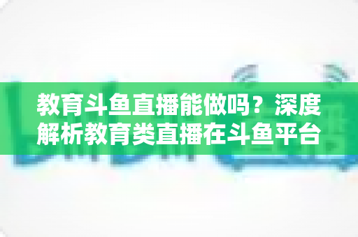 教育斗鱼直播能做吗？深度解析教育类直播在斗鱼平台的可行性、挑战与运营全攻略