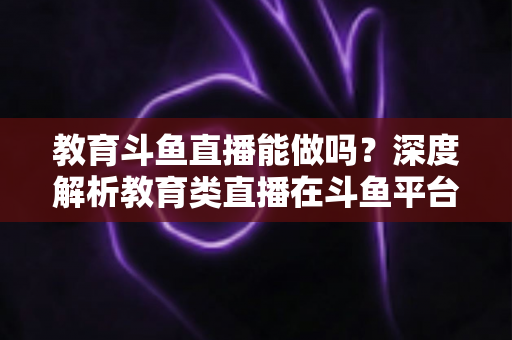 教育斗鱼直播能做吗？深度解析教育类直播在斗鱼平台的可行性、挑战与运营全攻略