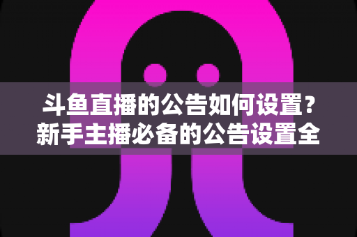 斗鱼直播的公告如何设置?新手主播必备的公告设置全流程与实用技巧 斗鱼直播的公告如何设置?新手主播必备的公告设置全流程与实用技巧