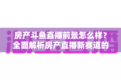 房产斗鱼直播前景怎么样?全面解析房产直播新赛道的机遇与挑战 房产斗鱼直播前景怎么样?全面解析房产直播新赛道的机遇与挑战