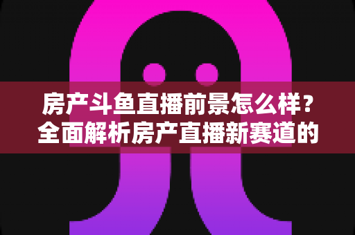 房产斗鱼直播前景怎么样?全面解析房产直播新赛道的机遇与挑战 房产斗鱼直播前景怎么样?全面解析房产直播新赛道的机遇与挑战