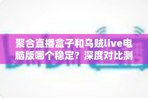 聚合直播盒子和乌贼live电脑版哪个稳定?深度对比测评帮你选对直播软件 聚合直播盒子和乌贼live电脑版哪个稳定?深度对比测评帮你选对直播软件