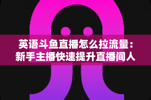 英语斗鱼直播怎么拉流量:新手主播快速提升直播间人气的实战全攻略 英语斗鱼直播怎么拉流量:新手主播快速提升直播间人气的实战全攻略