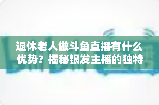 退休老人做斗鱼直播有什么优势?揭秘银发主播的独特竞争力与变现之道 退休老人做斗鱼直播有什么优势?揭秘银发主播的独特竞争力与变现之道