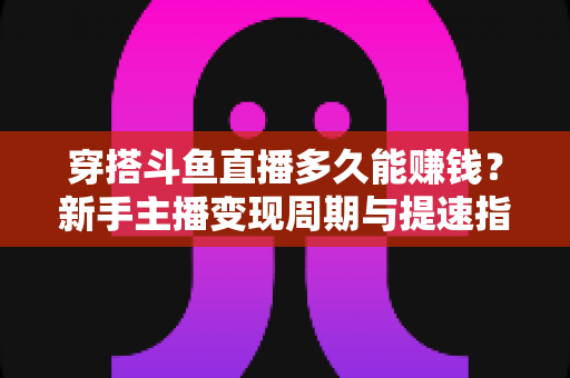 穿搭斗鱼直播多久能赚钱?新手主播变现周期与提速指南全解析 穿搭斗鱼直播多久能赚钱?新手主播变现周期与提速指南全解析