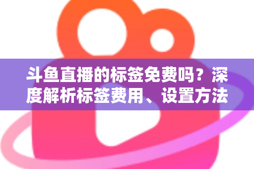 斗鱼直播的标签免费吗？深度解析标签费用、设置方法与运营价值