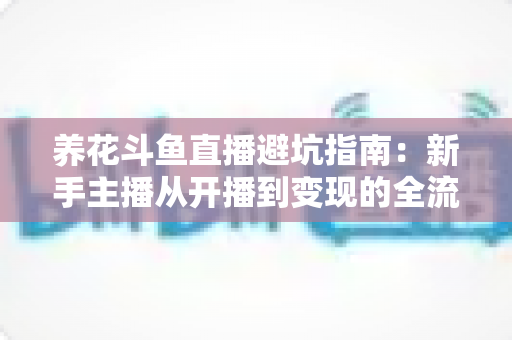 养花斗鱼直播避坑指南：新手主播从开播到变现的全流程避雷手册