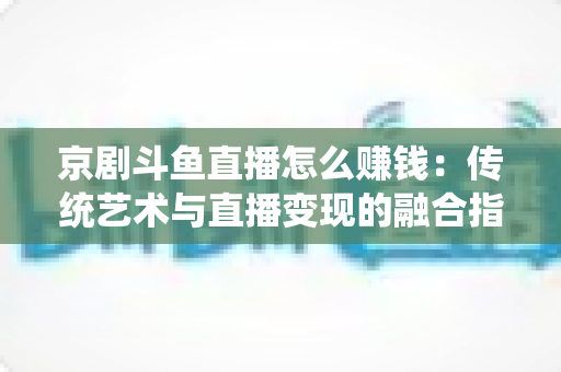 京剧斗鱼直播怎么赚钱:传统艺术与直播变现的融合指南 京剧斗鱼直播怎么赚钱:传统艺术与直播变现的融合指南
