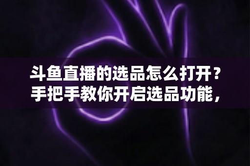 斗鱼直播的选品怎么打开?手把手教你开启选品功能,轻松玩转直播间带货变现 斗鱼直播的选品怎么打开?手把手教你开启选品功能,轻松玩转直播间带货变现