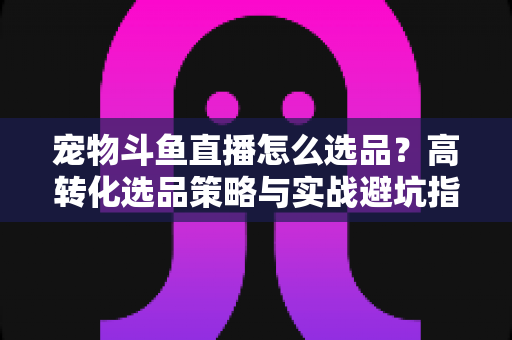宠物斗鱼直播怎么选品?高转化选品策略与实战避坑指南全解析 宠物斗鱼直播怎么选品?高转化选品策略与实战避坑指南全解析