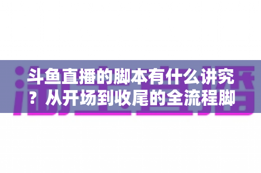 斗鱼直播的脚本有什么讲究?从开场到收尾的全流程脚本撰写指南与实战技巧 斗鱼直播的脚本有什么讲究?从开场到收尾的全流程脚本撰写指南与实战技巧