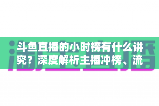 斗鱼直播的小时榜有什么讲究?深度解析主播冲榜、流量分发与礼物玩法全攻略 斗鱼直播的小时榜有什么讲究?深度解析主播冲榜、流量分发与礼物玩法全攻略