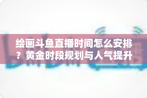 绘画斗鱼直播时间怎么安排?黄金时段规划与人气提升全攻略 绘画斗鱼直播时间怎么安排?黄金时段规划与人气提升全攻略