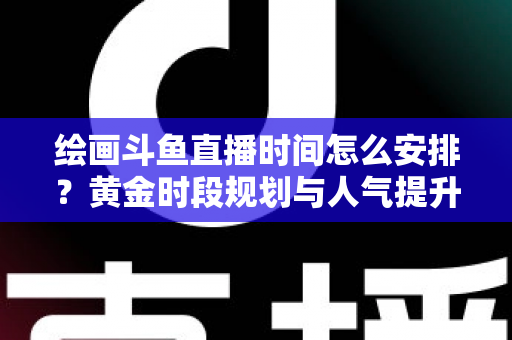 绘画斗鱼直播时间怎么安排？黄金时段规划与人气提升全攻略