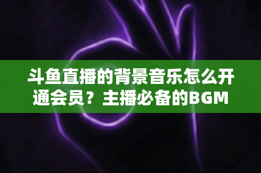 斗鱼直播的背景音乐怎么开通会员？主播必备的BGM版权开通全流程指南