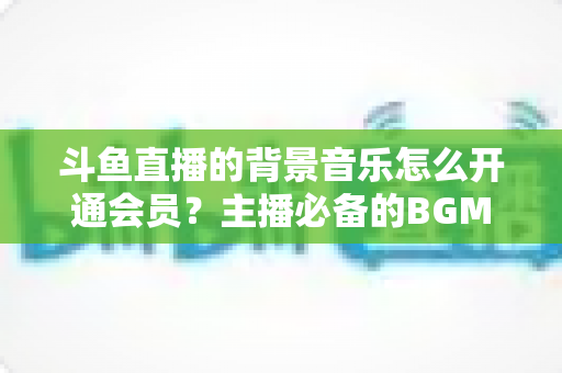 斗鱼直播的背景音乐怎么开通会员？主播必备的BGM版权开通全流程指南