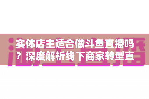 实体店主适合做斗鱼直播吗？深度解析线下商家转型直播的机遇、挑战与实操建议