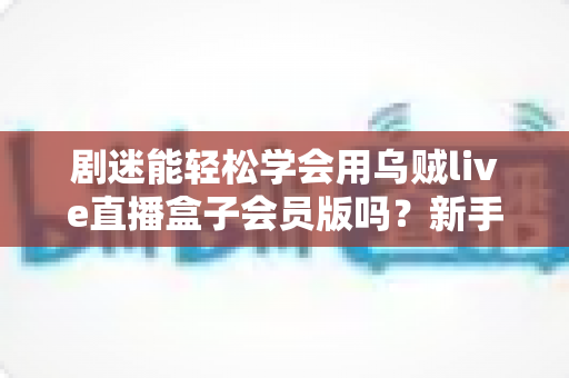 剧迷能轻松学会用乌贼live直播盒子会员版吗？新手入门全攻略与深度使用体验解析