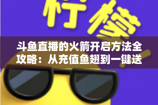 斗鱼直播的火箭开启方法全攻略：从充值鱼翅到一键送出，手把手教你解锁直播间全屏高光时刻