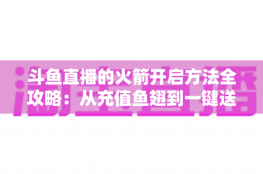 斗鱼直播的火箭开启方法全攻略：从充值鱼翅到一键送出，手把手教你解锁直播间全屏高光时刻