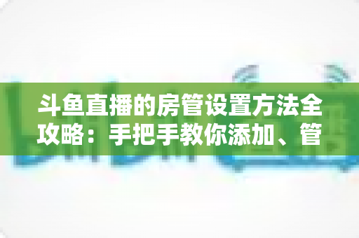斗鱼直播的房管设置方法全攻略:手把手教你添加、管理与优化直播间管理员,打造和谐直播环境 斗鱼直播的房管设置方法全攻略:手把手教你添加、管理与优化直播间管理员,打造和谐直播环境