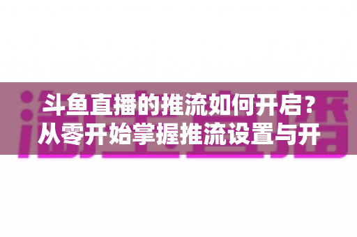斗鱼直播的推流如何开启?从零开始掌握推流设置与开播全流程的实用指南 斗鱼直播的推流如何开启?从零开始掌握推流设置与开播全流程的实用指南