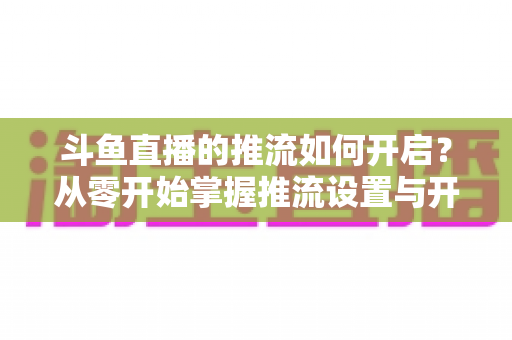 斗鱼直播的推流如何开启?从零开始掌握推流设置与开播全流程的实用指南 斗鱼直播的推流如何开启?从零开始掌握推流设置与开播全流程的实用指南