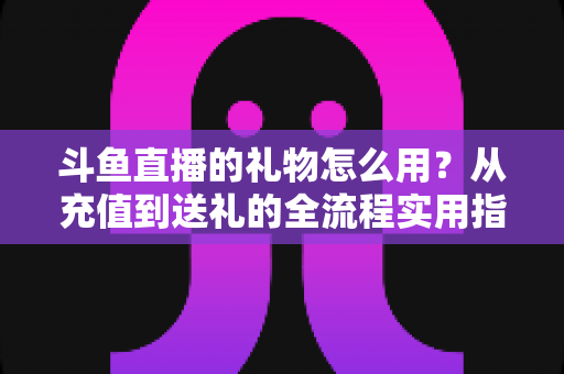 斗鱼直播的礼物怎么用?从充值到送礼的全流程实用指南 斗鱼直播的礼物怎么用?从充值到送礼的全流程实用指南