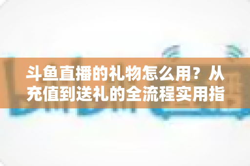 斗鱼直播的礼物怎么用？从充值到送礼的全流程实用指南