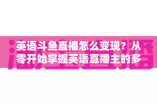 英语斗鱼直播怎么变现?从零开始掌握英语直播主的多渠道赚钱攻略 英语斗鱼直播怎么变现?从零开始掌握英语直播主的多渠道赚钱攻略