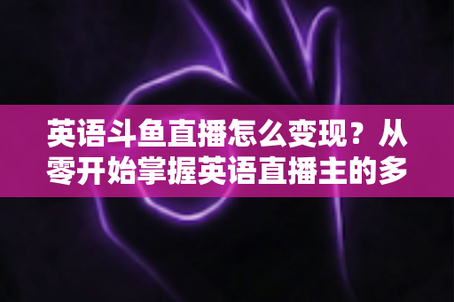 英语斗鱼直播怎么变现？从零开始掌握英语直播主的多渠道赚钱攻略