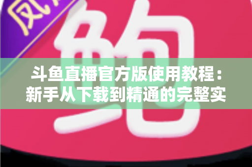 斗鱼直播官方版使用教程：新手从下载到精通的完整实操指南