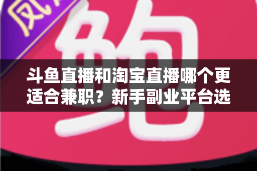斗鱼直播和淘宝直播哪个更适合兼职？新手副业平台选择深度解析与实战指南