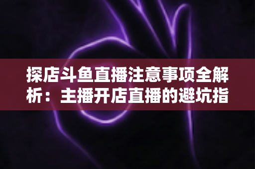 探店斗鱼直播注意事项全解析:主播开店直播的避坑指南与实战技巧 探店斗鱼直播注意事项全解析:主播开店直播的避坑指南与实战技巧