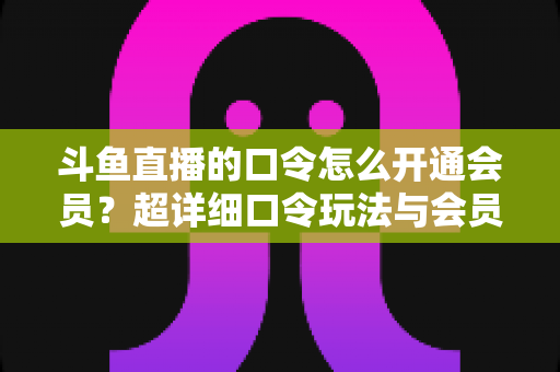 斗鱼直播的口令怎么开通会员？超详细口令玩法与会员开通全攻略