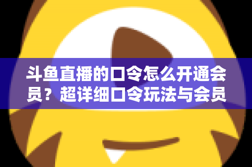 斗鱼直播的口令怎么开通会员？超详细口令玩法与会员开通全攻略