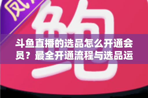 斗鱼直播的选品怎么开通会员?最全开通流程与选品运营指南 斗鱼直播的选品怎么开通会员?最全开通流程与选品运营指南