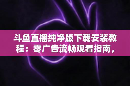 斗鱼直播纯净版下载安装教程:零广告流畅观看指南,新手也能轻松搞定 斗鱼直播纯净版下载安装教程:零广告流畅观看指南,新手也能轻松搞定