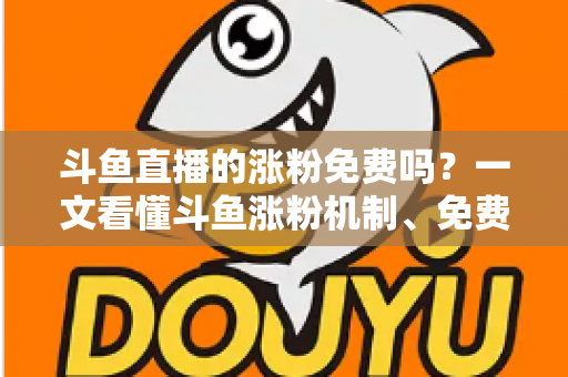 斗鱼直播的涨粉免费吗？一文看懂斗鱼涨粉机制、免费渠道与实用涨粉攻略