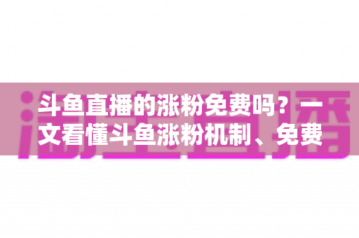 斗鱼直播的涨粉免费吗？一文看懂斗鱼涨粉机制、免费渠道与实用涨粉攻略