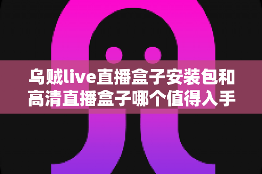 乌贼live直播盒子安装包和高清直播盒子哪个值得入手？2025年直播盒子选购深度指南与避坑攻略