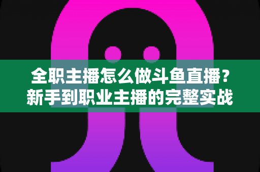 全职主播怎么做斗鱼直播？新手到职业主播的完整实战指南