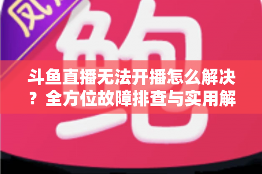 斗鱼直播无法开播怎么解决?全方位故障排查与实用解决方案大全 斗鱼直播无法开播怎么解决?全方位故障排查与实用解决方案大全