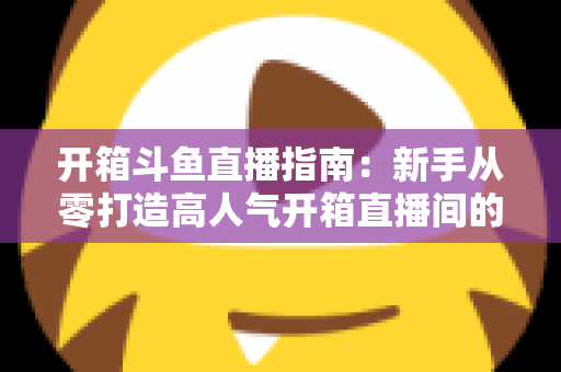 开箱斗鱼直播指南:新手从零打造高人气开箱直播间的完整实战攻略 开箱斗鱼直播指南:新手从零打造高人气开箱直播间的完整实战攻略