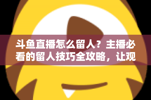 斗鱼直播怎么留人?主播必看的留人技巧全攻略,让观众停留更久、互动更多、涨粉更快 斗鱼直播怎么留人?主播必看的留人技巧全攻略,让观众停留更久、互动更多、涨粉更快