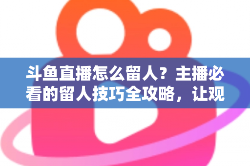 斗鱼直播怎么留人?主播必看的留人技巧全攻略,让观众停留更久、互动更多、涨粉更快 斗鱼直播怎么留人?主播必看的留人技巧全攻略,让观众停留更久、互动更多、涨粉更快
