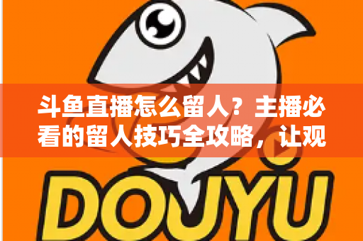 斗鱼直播怎么留人?主播必看的留人技巧全攻略,让观众停留更久、互动更多、涨粉更快 斗鱼直播怎么留人?主播必看的留人技巧全攻略,让观众停留更久、互动更多、涨粉更快